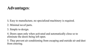 Advantages:
1. Easy to manufacture, no specialized machinery is required.
2. Minimal no:of parts.
3. Simple to design.
4. Doors open only when activated and automatically close so to
eliminate the doors being left open.
5. They prevent air conditioning from escaping and outside air and dust
from entering.
 