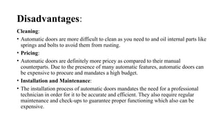 Disadvantages:
Cleaning:
• Automatic doors are more difficult to clean as you need to and oil internal parts like
springs and bolts to avoid them from rusting.
• Pricing:
• Automatic doors are definitely more pricey as compared to their manual
counterparts. Due to the presence of many automatic features, automatic doors can
be expensive to procure and mandates a high budget.
• Installation and Maintenance:
• The installation process of automatic doors mandates the need for a professional
technician in order for it to be accurate and efficient. They also require regular
maintenance and check-ups to guarantee proper functioning which also can be
expensive.
 