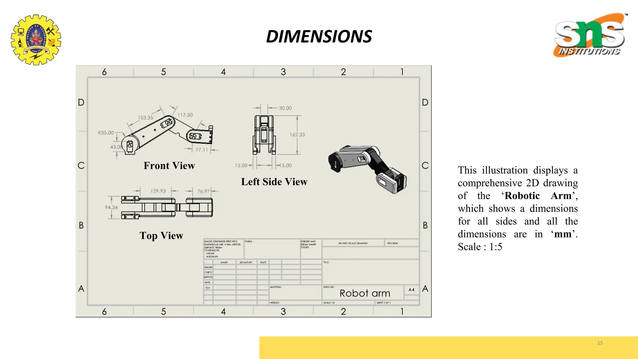 15
DIMENSIONS
This illustration displays a
comprehensive 2D drawing
of the ‘Robotic Arm’,
which shows a dimensions
for all sides and all the
dimensions are in ‘mm’.
Scale : 1:5
Front View
Left Side View
Top View
 