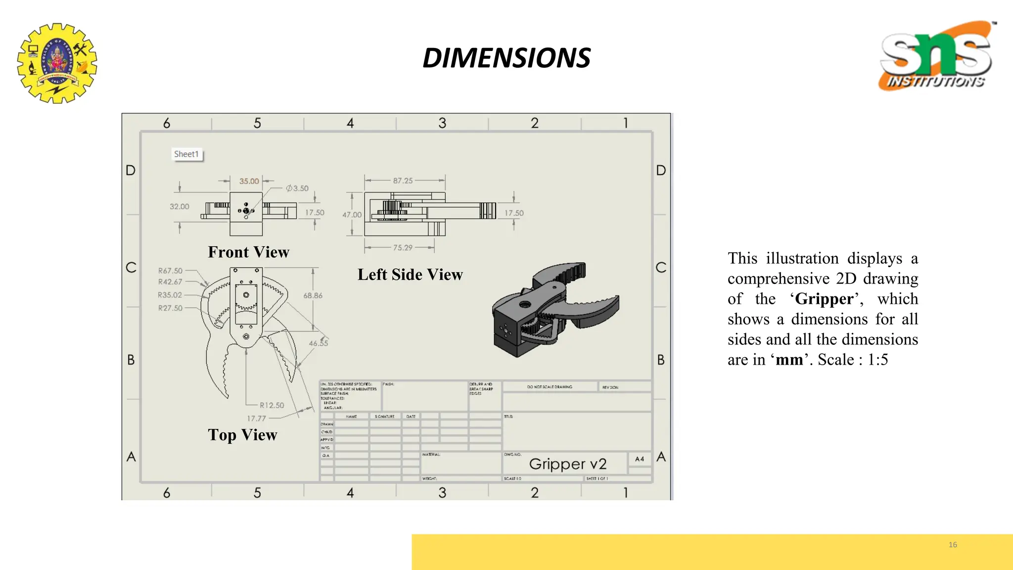16
DIMENSIONS
This illustration displays a
comprehensive 2D drawing
of the ‘Gripper’, which
shows a dimensions for all
sides and all the dimensions
are in ‘mm’. Scale : 1:5
Front View
Left Side View
Top View
 