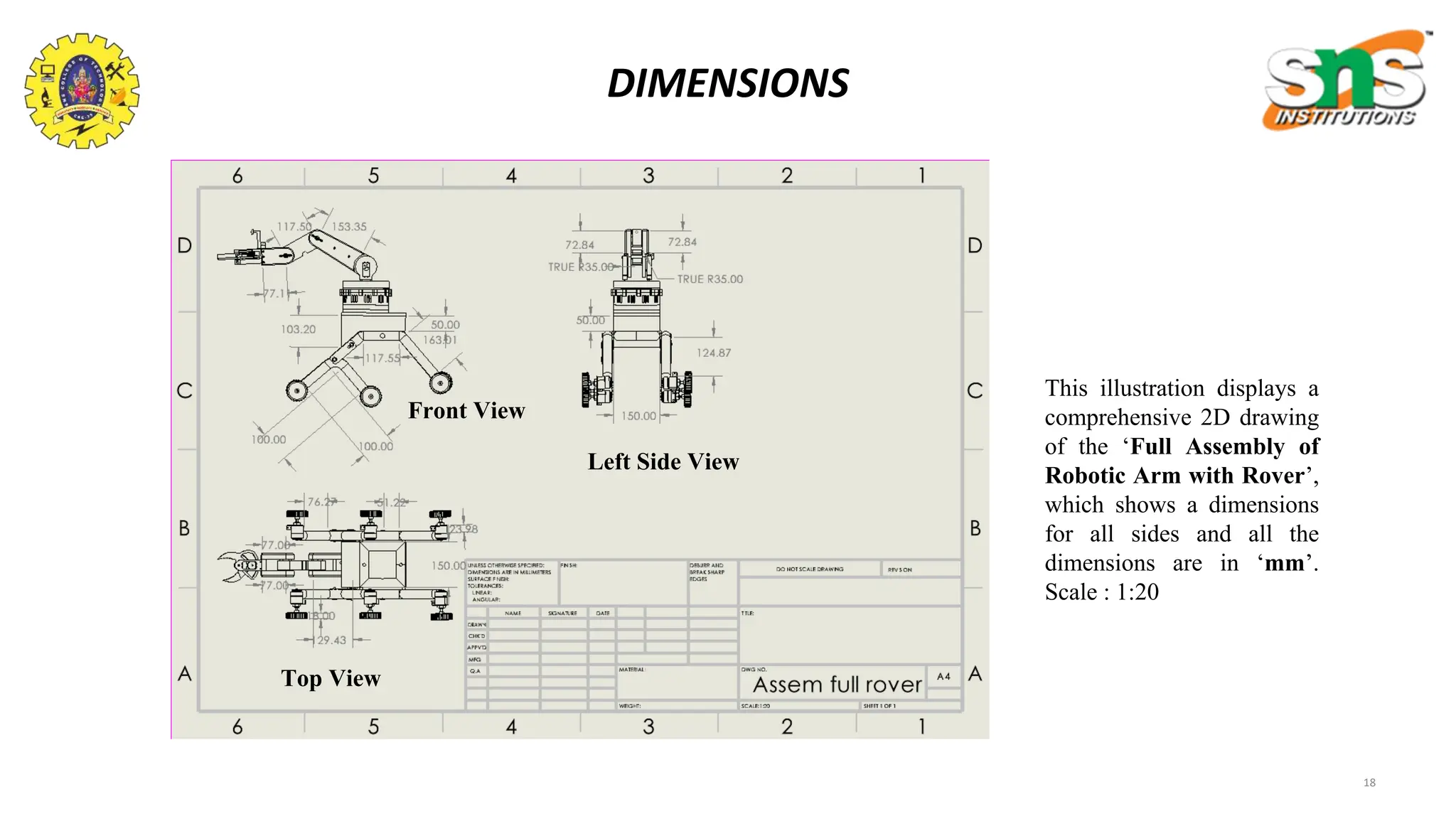 18
DIMENSIONS
This illustration displays a
comprehensive 2D drawing
of the ‘Full Assembly of
Robotic Arm with Rover’,
which shows a dimensions
for all sides and all the
dimensions are in ‘mm’.
Scale : 1:20
Front View
Left Side View
Top View
 