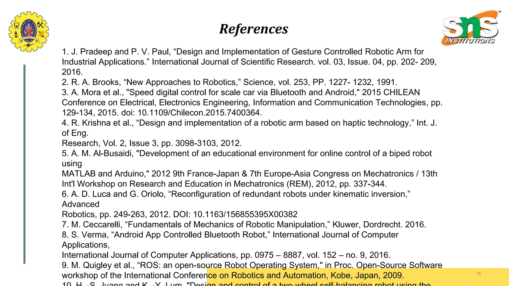 References
26
1. J. Pradeep and P. V. Paul, “Design and Implementation of Gesture Controlled Robotic Arm for
Industrial Applications.” International Journal of Scientific Research. vol. 03, Issue. 04, pp. 202- 209,
2016.
2. R. A. Brooks, “New Approaches to Robotics,” Science, vol. 253, PP. 1227- 1232, 1991.
3. A. Mora et al., "Speed digital control for scale car via Bluetooth and Android," 2015 CHILEAN
Conference on Electrical, Electronics Engineering, Information and Communication Technologies, pp.
129-134, 2015. doi: 10.1109/Chilecon.2015.7400364.
4. R. Krishna et al., “Design and implementation of a robotic arm based on haptic technology,” Int. J.
of Eng.
Research, Vol. 2, Issue 3, pp. 3098-3103, 2012.
5. A. M. Al-Busaidi, "Development of an educational environment for online control of a biped robot
using
MATLAB and Arduino," 2012 9th France-Japan & 7th Europe-Asia Congress on Mechatronics / 13th
Int'l Workshop on Research and Education in Mechatronics (REM), 2012, pp. 337-344.
6. A. D. Luca and G. Oriolo, “Reconfiguration of redundant robots under kinematic inversion,”
Advanced
Robotics, pp. 249-263, 2012. DOI: 10.1163/156855395X00382
7. M. Ceccarelli, “Fundamentals of Mechanics of Robotic Manipulation,” Kluwer, Dordrecht. 2016.
8. S. Verma, “Android App Controlled Bluetooth Robot,” International Journal of Computer
Applications,
International Journal of Computer Applications, pp. 0975 – 8887, vol. 152 – no. 9, 2016.
9. M. Quigley et al., “ROS: an open-source Robot Operating System," in Proc. Open-Source Software
workshop of the International Conference on Robotics and Automation, Kobe, Japan, 2009.
 
