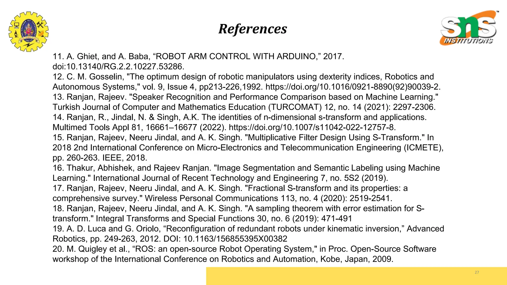 27
11. A. Ghiet, and A. Baba, “ROBOT ARM CONTROL WITH ARDUINO,” 2017.
doi:10.13140/RG.2.2.10227.53286.
12. C. M. Gosselin, "The optimum design of robotic manipulators using dexterity indices, Robotics and
Autonomous Systems," vol. 9, Issue 4, pp213-226,1992. https://doi.org/10.1016/0921-8890(92)90039-2.
13. Ranjan, Rajeev. "Speaker Recognition and Performance Comparison based on Machine Learning."
Turkish Journal of Computer and Mathematics Education (TURCOMAT) 12, no. 14 (2021): 2297-2306.
14. Ranjan, R., Jindal, N. & Singh, A.K. The identities of n-dimensional s-transform and applications.
Multimed Tools Appl 81, 16661–16677 (2022). https://doi.org/10.1007/s11042-022-12757-8.
15. Ranjan, Rajeev, Neeru Jindal, and A. K. Singh. "Multiplicative Filter Design Using S-Transform." In
2018 2nd International Conference on Micro-Electronics and Telecommunication Engineering (ICMETE),
pp. 260-263. IEEE, 2018.
16. Thakur, Abhishek, and Rajeev Ranjan. "Image Segmentation and Semantic Labeling using Machine
Learning." International Journal of Recent Technology and Engineering 7, no. 5S2 (2019).
17. Ranjan, Rajeev, Neeru Jindal, and A. K. Singh. "Fractional S-transform and its properties: a
comprehensive survey." Wireless Personal Communications 113, no. 4 (2020): 2519-2541.
18. Ranjan, Rajeev, Neeru Jindal, and A. K. Singh. "A sampling theorem with error estimation for S-
transform." Integral Transforms and Special Functions 30, no. 6 (2019): 471-491
19. A. D. Luca and G. Oriolo, “Reconfiguration of redundant robots under kinematic inversion,” Advanced
Robotics, pp. 249-263, 2012. DOI: 10.1163/156855395X00382
20. M. Quigley et al., “ROS: an open-source Robot Operating System," in Proc. Open-Source Software
workshop of the International Conference on Robotics and Automation, Kobe, Japan, 2009.
References
 