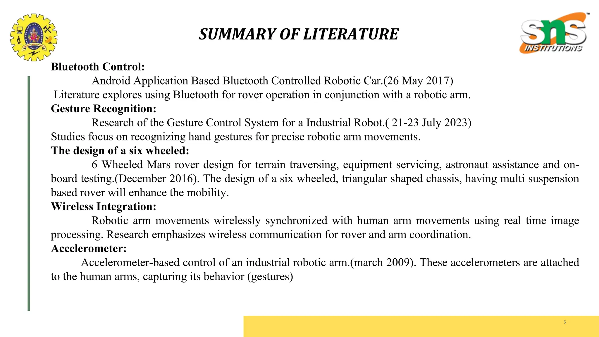 SUMMARY OF LITERATURE
5
Bluetooth Control:
Android Application Based Bluetooth Controlled Robotic Car.(26 May 2017)
Literature explores using Bluetooth for rover operation in conjunction with a robotic arm.
Gesture Recognition:
Research of the Gesture Control System for a Industrial Robot.( 21-23 July 2023)
Studies focus on recognizing hand gestures for precise robotic arm movements.
The design of a six wheeled:
6 Wheeled Mars rover design for terrain traversing, equipment servicing, astronaut assistance and on-
board testing.(December 2016). The design of a six wheeled, triangular shaped chassis, having multi suspension
based rover will enhance the mobility.
Wireless Integration:
Robotic arm movements wirelessly synchronized with human arm movements using real time image
processing. Research emphasizes wireless communication for rover and arm coordination.
Accelerometer:
Accelerometer-based control of an industrial robotic arm.(march 2009). These accelerometers are attached
to the human arms, capturing its behavior (gestures)
 