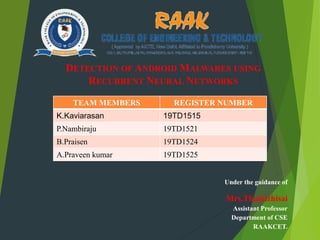 Under the guidance of
Mrs.Thamizhisai
Assistant Professor
Department of CSE
RAAKCET.
DETECTION OF ANDROID MALWARES USING
RECURRENT NEURAL NETWORKS
TEAM MEMBERS REGISTER NUMBER
K.Kaviarasan 19TD1515
P.Nambiraju 19TD1521
B.Praisen 19TD1524
A.Praveen kumar 19TD1525
 