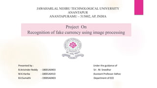 Project On
Recognition of fake currency using image processing
Presented by : Under the guidance of
B.Anivinder Reddy - 18001A0403 Sri . M. Sreedhar
M.K.Harika - 18001A0410 Assistant Professor Adhoc
B.V.Sumathi - 19005A0403 Department of ECE
JAWAHARLAL NEHRU TECHNOLOGICAL UNIVERSITY
ANANTAPUR
ANANTAPURAMU – 515002, AP, INDIA
 