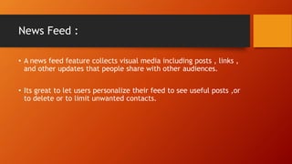 News Feed :
? A news feed feature collects visual media including posts , links ,
and other updates that people share with other audiences.
? Its great to let users personalize their feed to see useful posts ,or
to delete or to limit unwanted contacts.
 