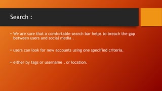 Search :
? We are sure that a comfortable search bar helps to breach the gap
between users and social media .
? users can look for new accounts using one specified criteria.
? either by tags or username , or location.
 