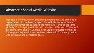 Abstract : Social Media Website
Web site is the best way of publishing information and branding an
organization. So, we have designed the website on social media
application homepage to spread the name and frame of the same
globally. For designing website, We have used HTML and CSS for web
designing, (PHP and MYSQL Have been used for developing the site C
future projects).In addition, we have taken help from many online
web designing and developing tools.
 