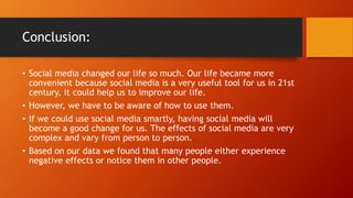 Conclusion:
? Social media changed our life so much. Our life became more
convenient because social media is a very useful tool for us in 21st
century, it could help us to improve our life.
? However, we have to be aware of how to use them.
? If we could use social media smartly, having social media will
become a good change for us. The effects of social media are very
complex and vary from person to person.
? Based on our data we found that many people either experience
negative effects or notice them in other people.
 