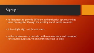 Signup :
? Its important to provide different authentication options so that
users can register through the existing social media accounts.
? It is a single sign C on for end users.
? In this module user is provided with new username and password
for security purposes, which he/she may use to login.
 