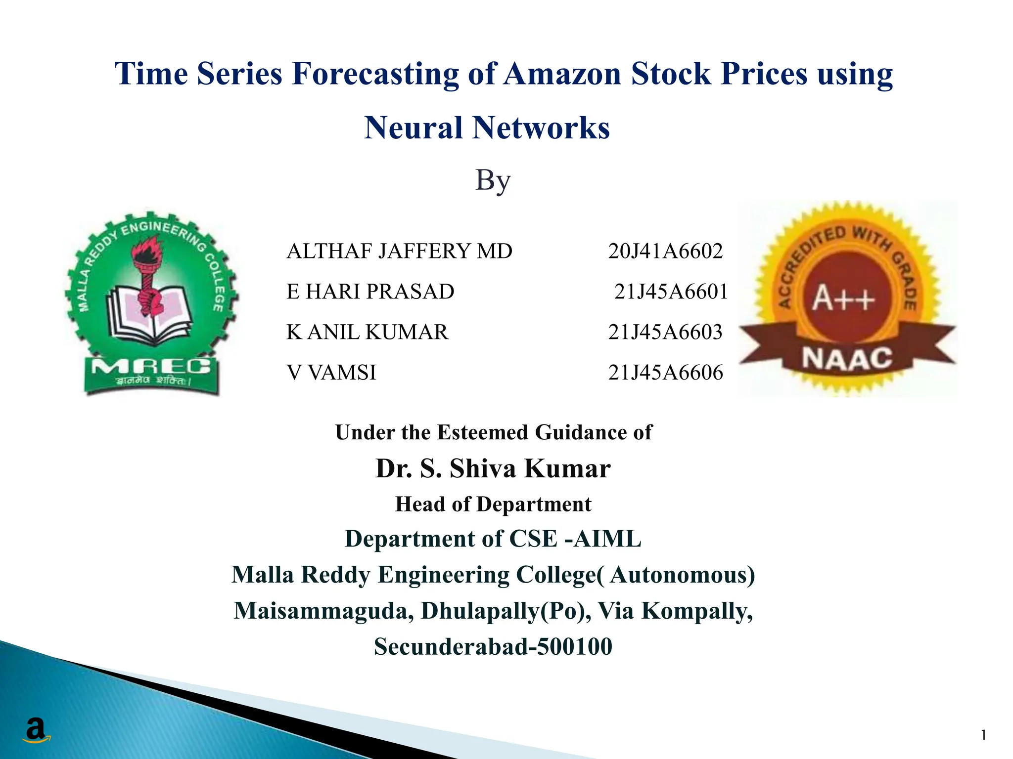 Time Series Forecasting of Amazon Stock Prices using
Neural Networks
By
Under the Esteemed Guidance of
Dr. S. Shiva Kumar
Head of Department
Department of CSE -AIML
Malla Reddy Engineering College( Autonomous)
Maisammaguda, Dhulapally(Po), Via Kompally,
Secunderabad-500100
1
ALTHAF JAFFERY MD 20J41A6602
E HARI PRASAD 21J45A6601
K ANIL KUMAR 21J45A6603
V VAMSI 21J45A6606
 