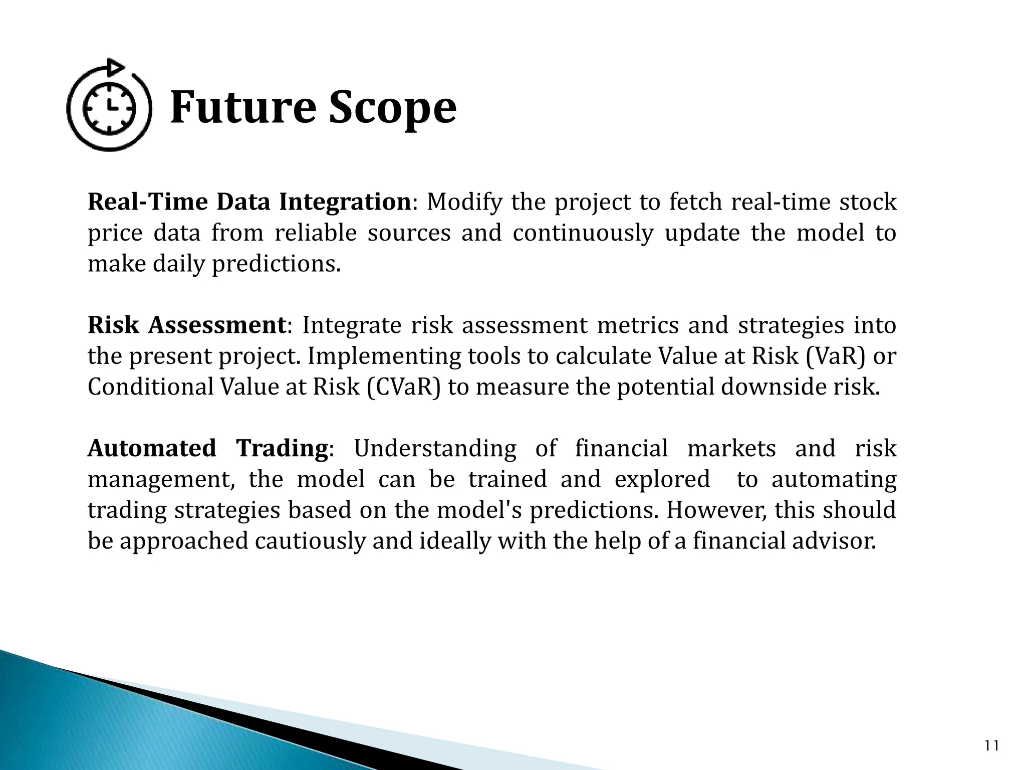 11
Future Scope
Real-Time Data Integration: Modify the project to fetch real-time stock
price data from reliable sources and continuously update the model to
make daily predictions.
Risk Assessment: Integrate risk assessment metrics and strategies into
the present project. Implementing tools to calculate Value at Risk (VaR) or
Conditional Value at Risk (CVaR) to measure the potential downside risk.
Automated Trading: Understanding of financial markets and risk
management, the model can be trained and explored to automating
trading strategies based on the model's predictions. However, this should
be approached cautiously and ideally with the help of a financial advisor.
 