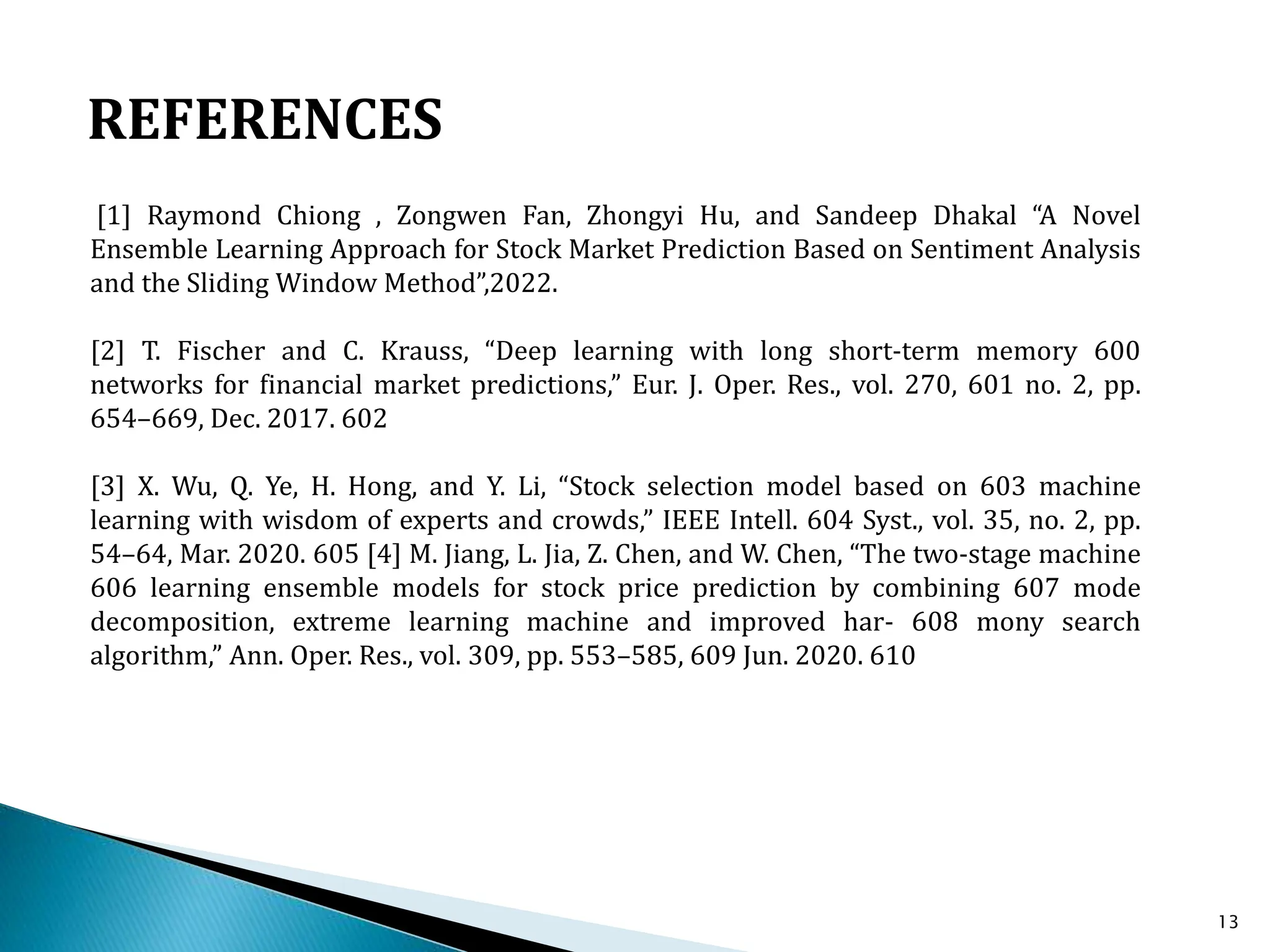 13
[1] Raymond Chiong , Zongwen Fan, Zhongyi Hu, and Sandeep Dhakal “A Novel
Ensemble Learning Approach for Stock Market Prediction Based on Sentiment Analysis
and the Sliding Window Method”,2022.
[2] T. Fischer and C. Krauss, “Deep learning with long short-term memory 600
networks for financial market predictions,” Eur. J. Oper. Res., vol. 270, 601 no. 2, pp.
654–669, Dec. 2017. 602
[3] X. Wu, Q. Ye, H. Hong, and Y. Li, “Stock selection model based on 603 machine
learning with wisdom of experts and crowds,” IEEE Intell. 604 Syst., vol. 35, no. 2, pp.
54–64, Mar. 2020. 605 [4] M. Jiang, L. Jia, Z. Chen, and W. Chen, “The two-stage machine
606 learning ensemble models for stock price prediction by combining 607 mode
decomposition, extreme learning machine and improved har- 608 mony search
algorithm,” Ann. Oper. Res., vol. 309, pp. 553–585, 609 Jun. 2020. 610
REFERENCES
 