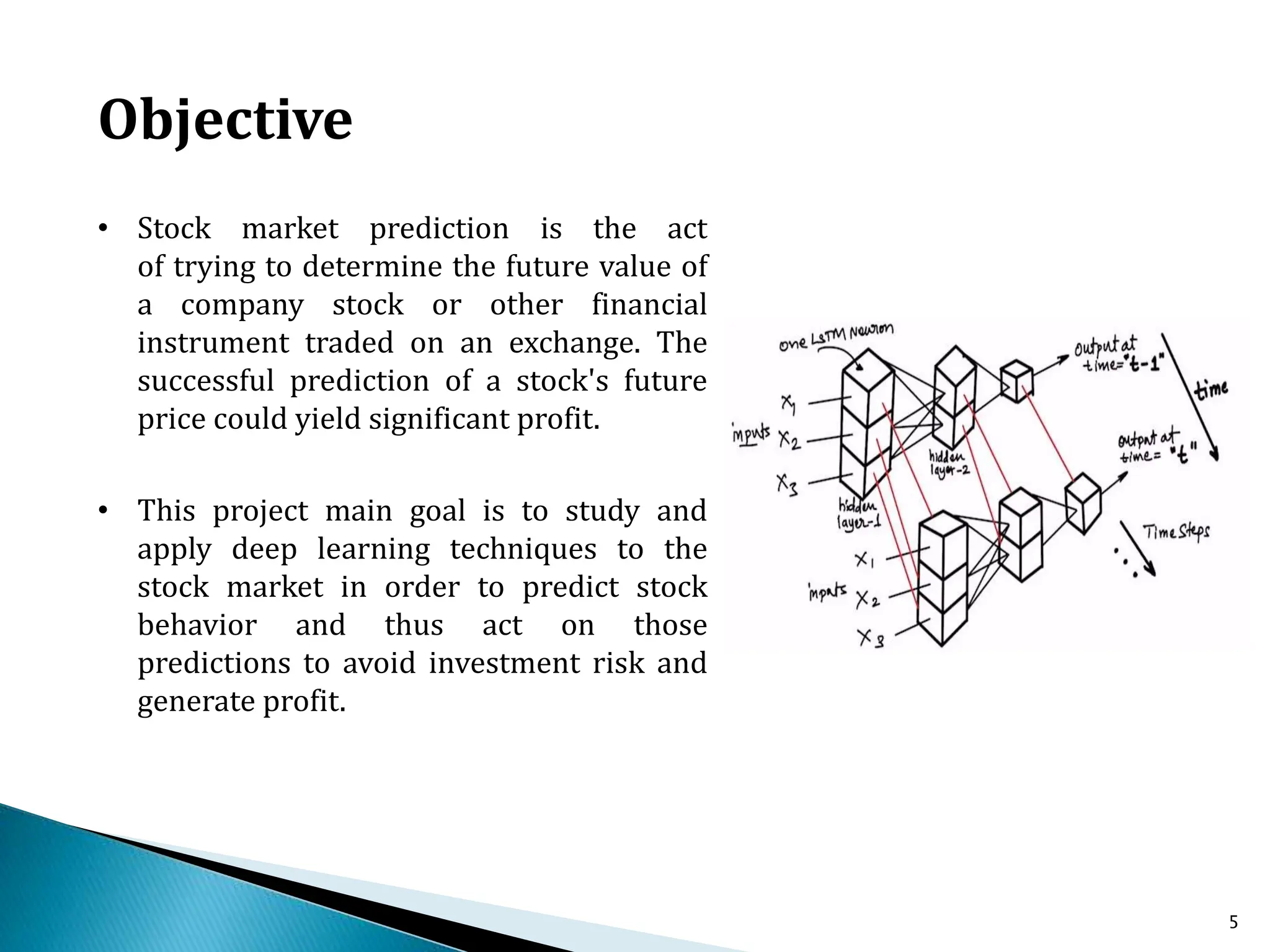 5
Objective
• Stock market prediction is the act
of trying to determine the future value of
a company stock or other financial
instrument traded on an exchange. The
successful prediction of a stock's future
price could yield significant profit.
• This project main goal is to study and
apply deep learning techniques to the
stock market in order to predict stock
behavior and thus act on those
predictions to avoid investment risk and
generate profit.
 