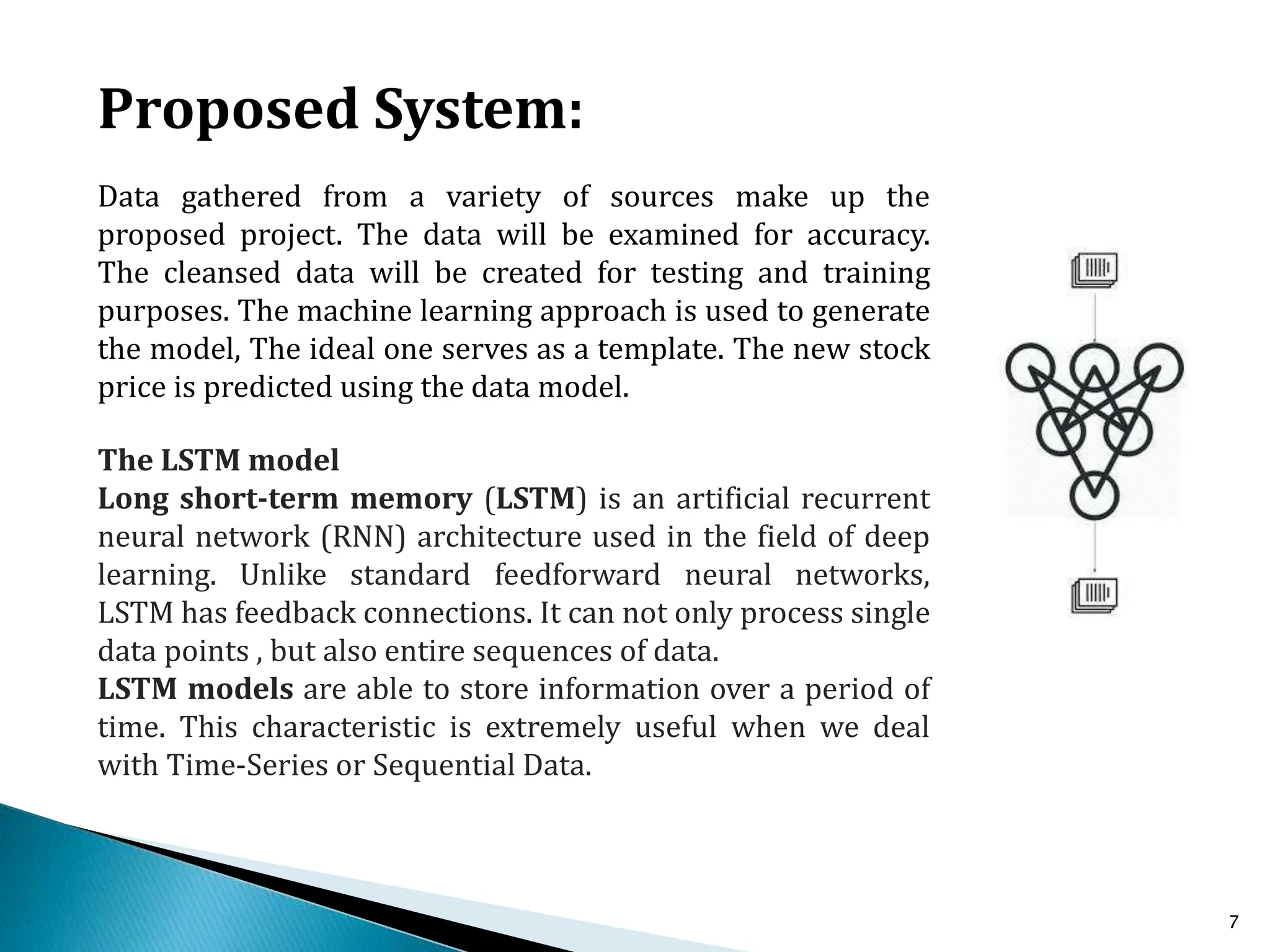 7
Data gathered from a variety of sources make up the
proposed project. The data will be examined for accuracy.
The cleansed data will be created for testing and training
purposes. The machine learning approach is used to generate
the model, The ideal one serves as a template. The new stock
price is predicted using the data model.
Proposed System:
The LSTM model
Long short-term memory (LSTM) is an artificial recurrent
neural network (RNN) architecture used in the field of deep
learning. Unlike standard feedforward neural networks,
LSTM has feedback connections. It can not only process single
data points , but also entire sequences of data.
LSTM models are able to store information over a period of
time. This characteristic is extremely useful when we deal
with Time-Series or Sequential Data.
 