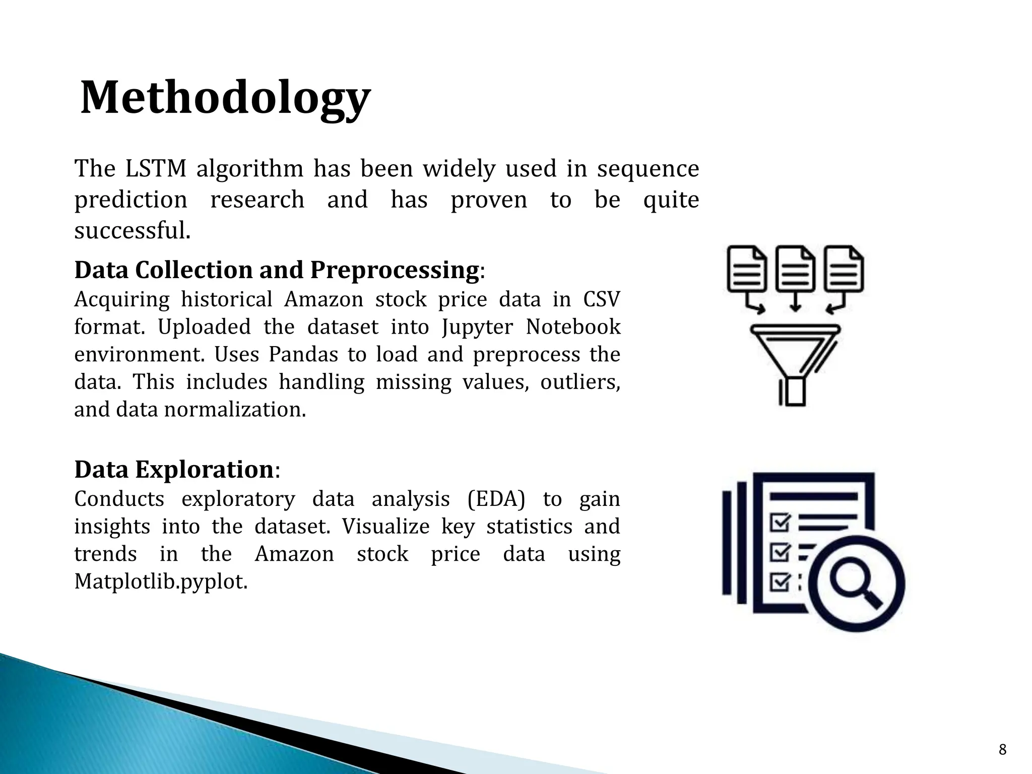 8
Methodology
The LSTM algorithm has been widely used in sequence
prediction research and has proven to be quite
successful.
Data Collection and Preprocessing:
Acquiring historical Amazon stock price data in CSV
format. Uploaded the dataset into Jupyter Notebook
environment. Uses Pandas to load and preprocess the
data. This includes handling missing values, outliers,
and data normalization.
Data Exploration:
Conducts exploratory data analysis (EDA) to gain
insights into the dataset. Visualize key statistics and
trends in the Amazon stock price data using
Matplotlib.pyplot.
 