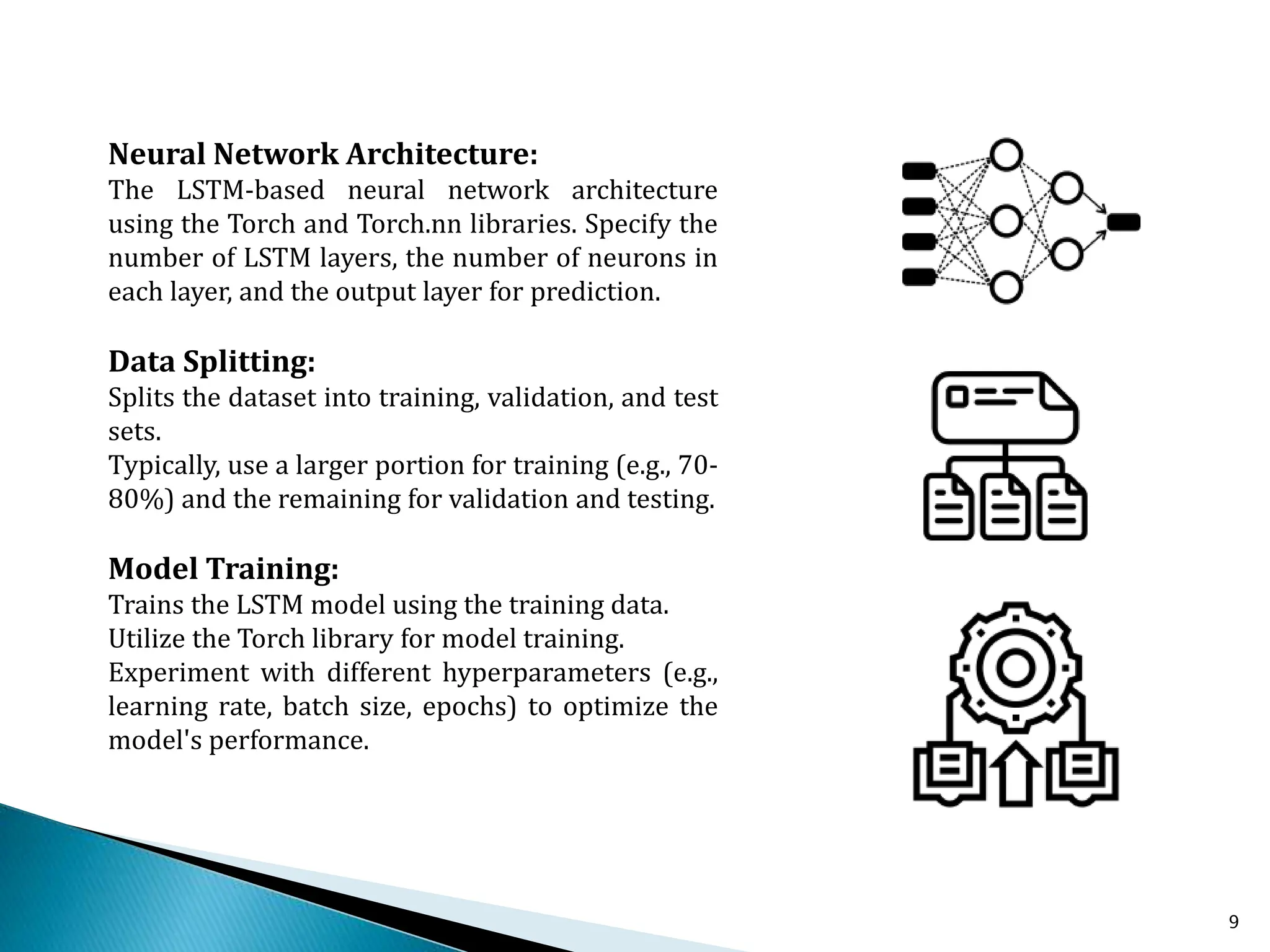 9
Neural Network Architecture:
The LSTM-based neural network architecture
using the Torch and Torch.nn libraries. Specify the
number of LSTM layers, the number of neurons in
each layer, and the output layer for prediction.
Data Splitting:
Splits the dataset into training, validation, and test
sets.
Typically, use a larger portion for training (e.g., 70-
80%) and the remaining for validation and testing.
Model Training:
Trains the LSTM model using the training data.
Utilize the Torch library for model training.
Experiment with different hyperparameters (e.g.,
learning rate, batch size, epochs) to optimize the
model's performance.
 