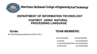 DEPARTMENT OF INFORMATION TECHNOLOGY
CHATBOT USING NATURAL
PROCESSING LANGUAGE
Guide: TEAM MEMBERS:
Mr Dr.N.Kalyanasundharam M.Tech, Ph.d
M.AJITHKUMAR [411420205002]
G.DEEPAK [411420205010]
T.S.MURUGANANTHAM [411420205034]
S.SANTHOSH [411420205046]
 