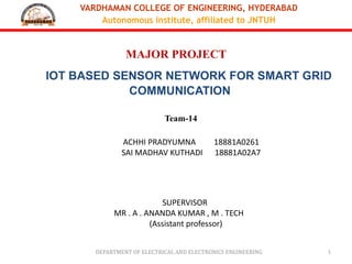 VARDHAMAN COLLEGE OF ENGINEERING, HYDERABAD
Autonomous institute, affiliated to JNTUH
DEPARTMENT OF ELECTRICAL AND ELECTRONICS ENGINEERING 1
MAJOR PROJECT
IOT BASED SENSOR NETWORK FOR SMART GRID
COMMUNICATION
Team-14
SUPERVISOR
MR . A . ANANDA KUMAR , M . TECH
(Assistant professor)
ACHHI PRADYUMNA 18881A0261
SAI MADHAV KUTHADI 18881A02A7
 