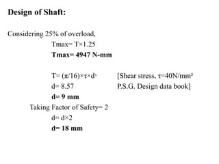 Design of Shaft:
Considering 25% of overload,
Tmax= T×1.25
Tmax= 4947 N-mm
T= (π/16)×τ×dᵌ [Shear stress, τ=40N/mm²
d= 8.57 P.S.G. Design data book]
d= 9 mm
Taking Factor of Safety= 2
d= d×2
d= 18 mm
 