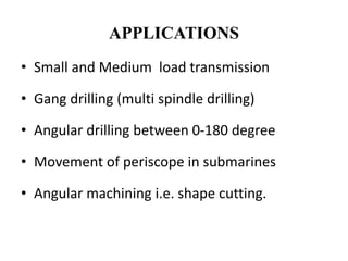 APPLICATIONS
• Small and Medium load transmission
• Gang drilling (multi spindle drilling)
• Angular drilling between 0-180 degree
• Movement of periscope in submarines
• Angular machining i.e. shape cutting.
 