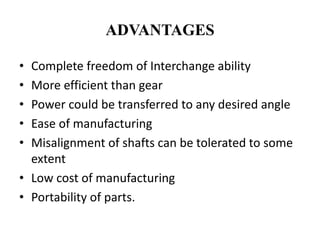 ADVANTAGES
• Complete freedom of Interchange ability
• More efficient than gear
• Power could be transferred to any desired angle
• Ease of manufacturing
• Misalignment of shafts can be tolerated to some
extent
• Low cost of manufacturing
• Portability of parts.
 