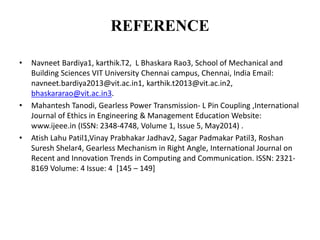 REFERENCE
• Navneet Bardiya1, karthik.T2, L Bhaskara Rao3, School of Mechanical and
Building Sciences VIT University Chennai campus, Chennai, India Email:
navneet.bardiya2013@vit.ac.in1, karthik.t2013@vit.ac.in2,
bhaskararao@vit.ac.in3.
• Mahantesh Tanodi, Gearless Power Transmission- L Pin Coupling ,International
Journal of Ethics in Engineering & Management Education Website:
www.ijeee.in (ISSN: 2348-4748, Volume 1, Issue 5, May2014) .
• Atish Lahu Patil1,Vinay Prabhakar Jadhav2, Sagar Padmakar Patil3, Roshan
Suresh Shelar4, Gearless Mechanism in Right Angle, International Journal on
Recent and Innovation Trends in Computing and Communication. ISSN: 2321-
8169 Volume: 4 Issue: 4 [145 – 149]
 