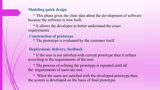 Modeling quick design
* This phase gives the clear idea about the development of software
because the software is now built.
* It allows the developer to better understand the exact
requirements.
Construction of prototype
* The prototype is evaluated by the customer itself.
Deployment, delivery, feedback
* If the user is not satisfied with current prototype then it refines
according to the requirements of the user.
* The process of refining the prototype is repeated until all
the requirements of users are met.
* When the users are satisfied with the developed prototype then
the system is developed on the basis of final prototype.
 