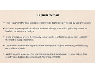 Taguchi method
➢ The Taguchi method is a statistical optimization technique developed by Genichi Taguchi.
➢ It aims to improve product and process quality by systematically optimizing factors and
levels in experimental designs.
➢ Using orthogonal arrays, it efficiently explores different factor combinations to identify
the most robust performance.
➢ The method employs the Signal-to-Noise Ratio (S/N Ratio) for evaluating and selecting
optimal factor levels.
➢ Widely applied in engineering and manufacturing, it emphasizes creating robust, less
sensitive products and processes with fewer experiments.
 