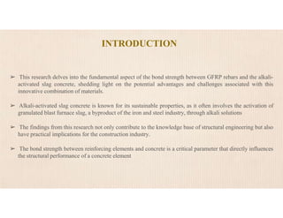 ➢ This research delves into the fundamental aspect of the bond strength between GFRP rebars and the alkali-
activated slag concrete, shedding light on the potential advantages and challenges associated with this
innovative combination of materials.
➢ Alkali-activated slag concrete is known for its sustainable properties, as it often involves the activation of
granulated blast furnace slag, a byproduct of the iron and steel industry, through alkali solutions
➢ The findings from this research not only contribute to the knowledge base of structural engineering but also
have practical implications for the construction industry.
➢ The bond strength between reinforcing elements and concrete is a critical parameter that directly influences
the structural performance of a concrete element
INTRODUCTION
 