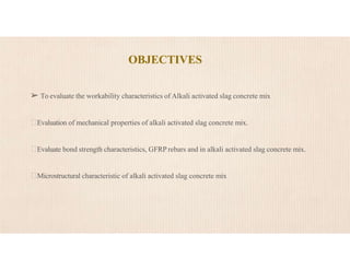 OBJECTIVES
➢ To evaluate the workability characteristics of Alkali activated slag concrete mix
Evaluation of mechanical properties of alkali activated slag concrete mix.
Evaluate bond strength characteristics, GFRP rebars and in alkali activated slag concrete mix.
Microstructural characteristic of alkali activated slag concrete mix
 