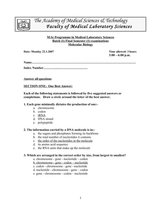 The Academy of Medical Sciences & Technology
Faculty of Medical Laboratory Sciences
M.Sc Programme in Medical Laboratory Sciences
Batch (1) Final Semester (1) examinations
Molecular Biology
Date: Monday 22.1.2007 Time allowed: 3 hours
3:00 – 6:00 p.m.
Name………………………………………………………………………………………
Index Number……………………………………
Answer all questions
SECTION ONE: One Best Answer:
Each of the following statements is followed by five suggested answers or
completions. Draw a circle around the letter of the best answer.
1. Each gene minimally dictates the production of one:-
a. chromosome
b. codon
c. tRNA
d. DNA strand
e. polypeptide
2. The information carried by a DNA molecule is in:-
a. the sugars and phosphates forming its backbone
b. the total number of nucleotides it contains
c. the order of the nucleotides in the molecule
d. its amino acid sequence
e. the RNA units that make up the molecule
3. Which are arranged in the correct order by size, from largest to smallest?
a. chromosome - gene - nucleotide – codon
b. chromosome - gene - codon – nucleotide
c. codon - chromosome - gene - nucleotide
d. nucleotide - chromosome - gene – codon
e. gene - chromosome - codon – nucleotide
1
 