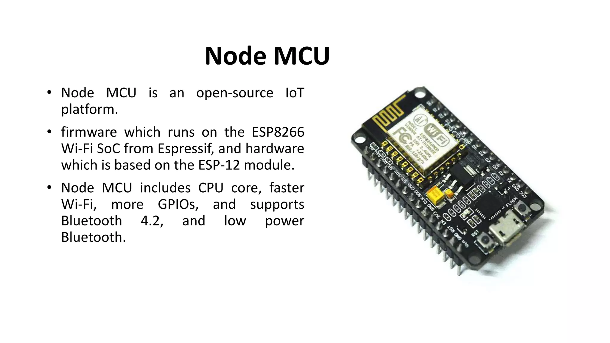 Node MCU
• Node MCU is an open-source IoT
platform.
• firmware which runs on the ESP8266
Wi-Fi SoC from Espressif, and hardware
which is based on the ESP-12 module.
• Node MCU includes CPU core, faster
Wi-Fi, more GPIOs, and supports
Bluetooth 4.2, and low power
Bluetooth.
 