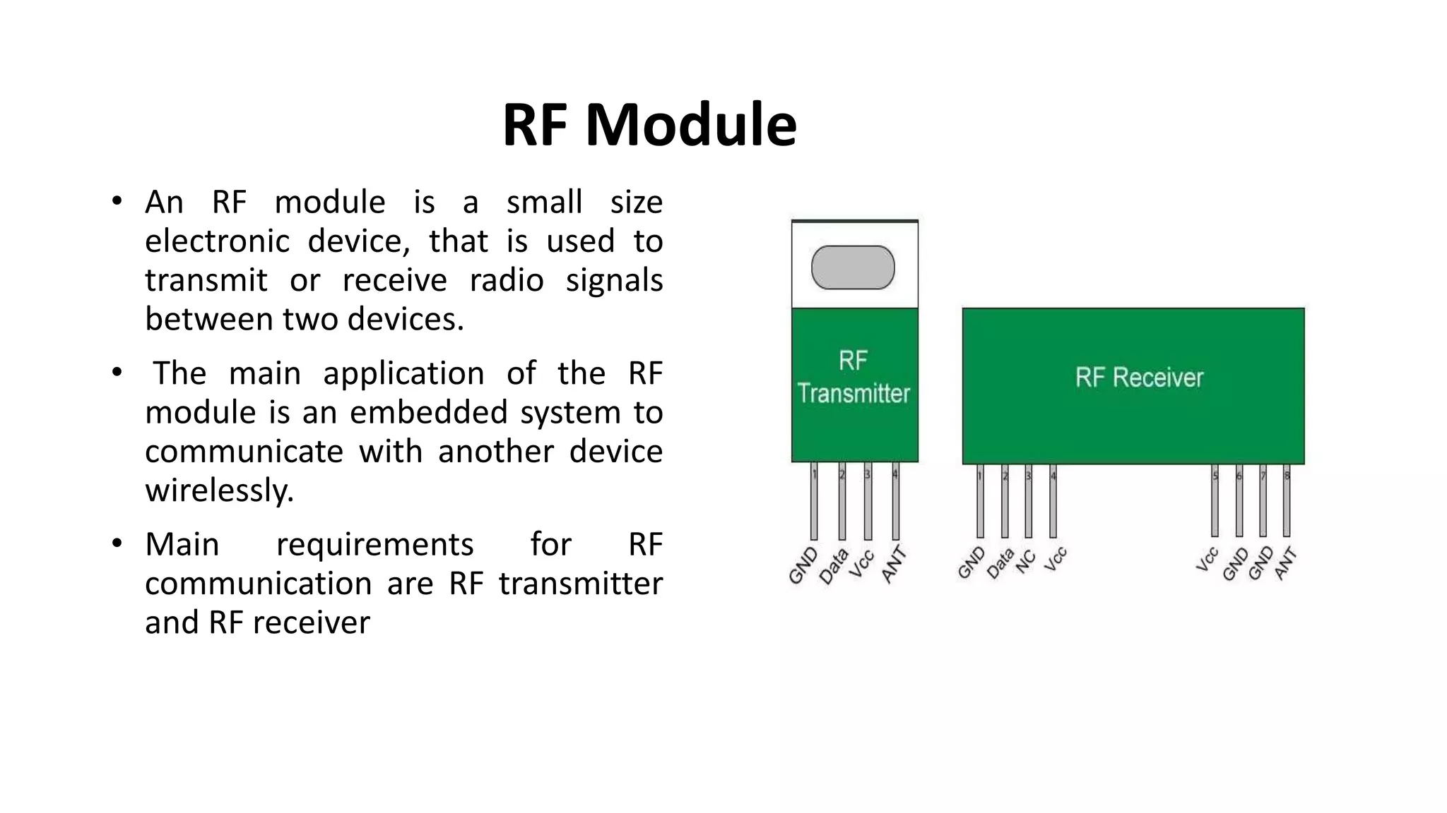 RF Module
• An RF module is a small size
electronic device, that is used to
transmit or receive radio signals
between two devices.
• The main application of the RF
module is an embedded system to
communicate with another device
wirelessly.
• Main requirements for RF
communication are RF transmitter
and RF receiver
 