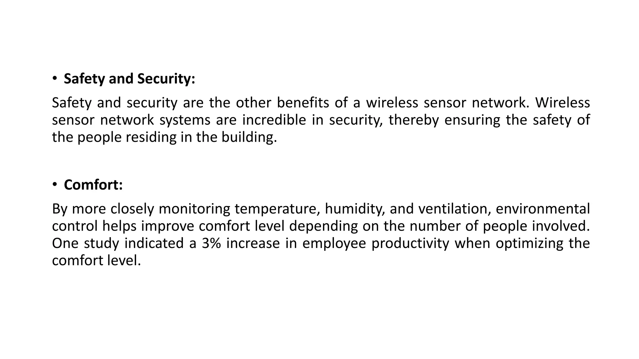 • Safety and Security:
Safety and security are the other benefits of a wireless sensor network. Wireless
sensor network systems are incredible in security, thereby ensuring the safety of
the people residing in the building.
• Comfort:
By more closely monitoring temperature, humidity, and ventilation, environmental
control helps improve comfort level depending on the number of people involved.
One study indicated a 3% increase in employee productivity when optimizing the
comfort level.
 