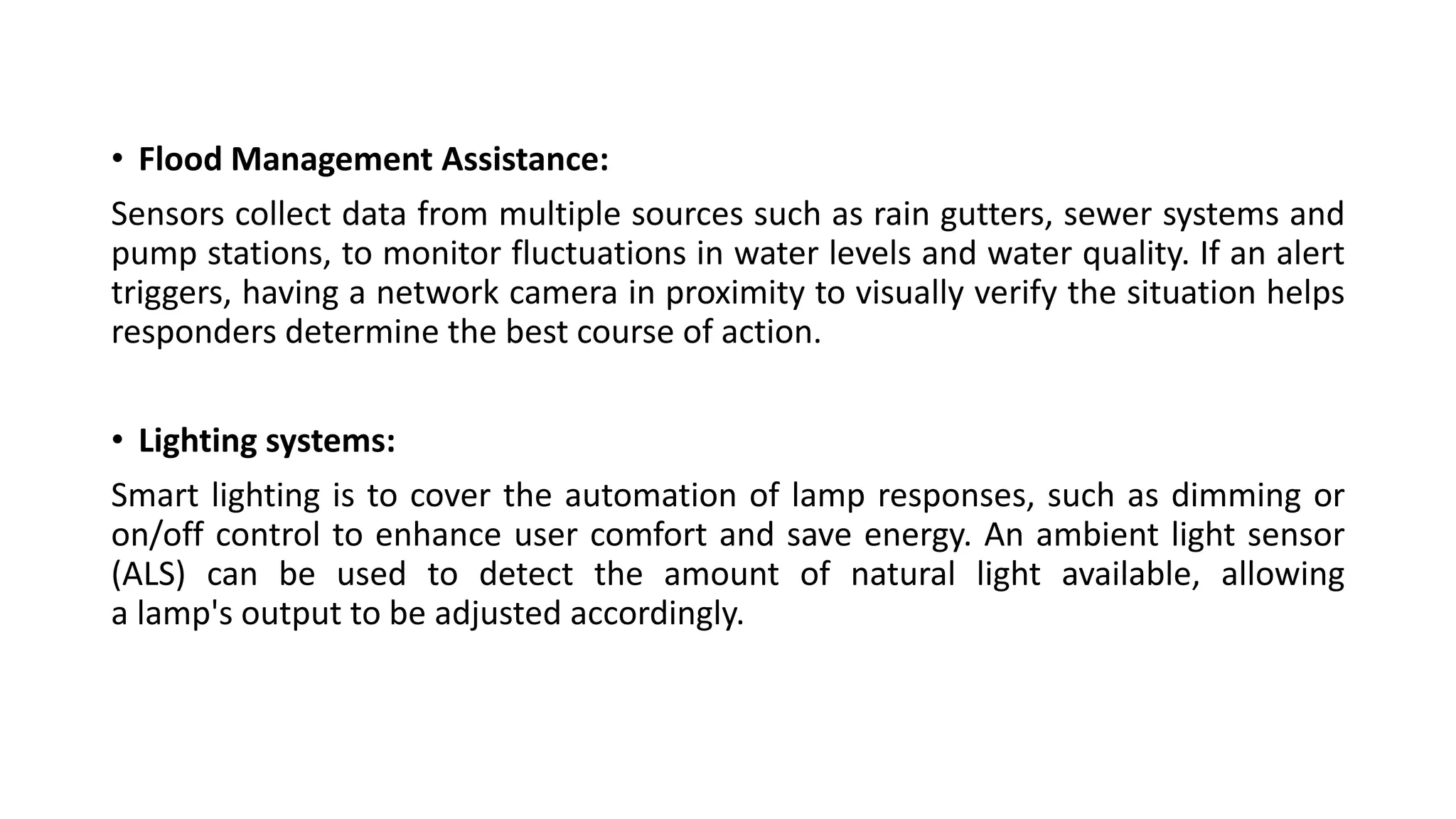 • Flood Management Assistance:
Sensors collect data from multiple sources such as rain gutters, sewer systems and
pump stations, to monitor fluctuations in water levels and water quality. If an alert
triggers, having a network camera in proximity to visually verify the situation helps
responders determine the best course of action.
• Lighting systems:
Smart lighting is to cover the automation of lamp responses, such as dimming or
on/off control to enhance user comfort and save energy. An ambient light sensor
(ALS) can be used to detect the amount of natural light available, allowing
a lamp's output to be adjusted accordingly.
 