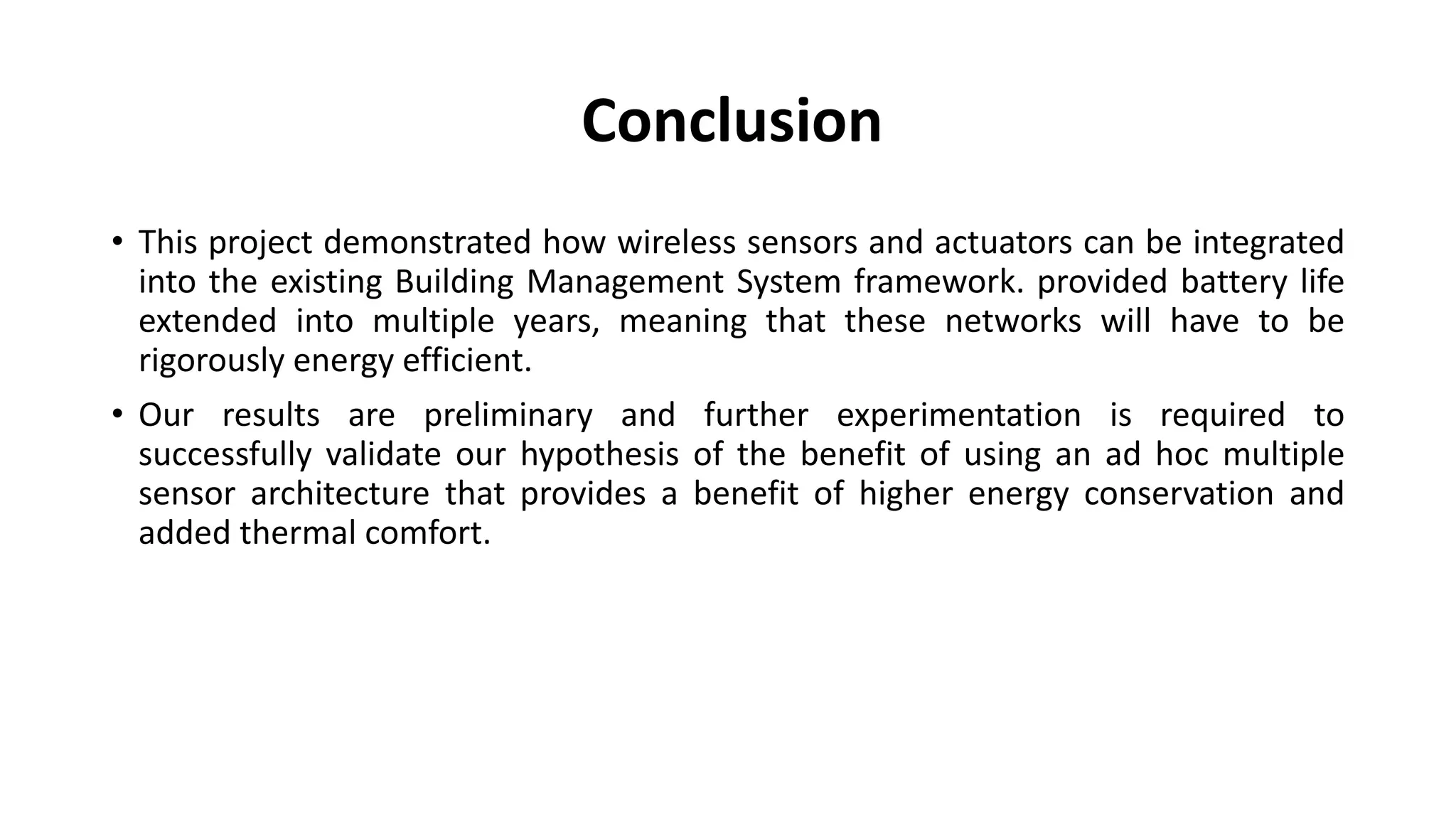 Conclusion
• This project demonstrated how wireless sensors and actuators can be integrated
into the existing Building Management System framework. provided battery life
extended into multiple years, meaning that these networks will have to be
rigorously energy efficient.
• Our results are preliminary and further experimentation is required to
successfully validate our hypothesis of the benefit of using an ad hoc multiple
sensor architecture that provides a benefit of higher energy conservation and
added thermal comfort.
 