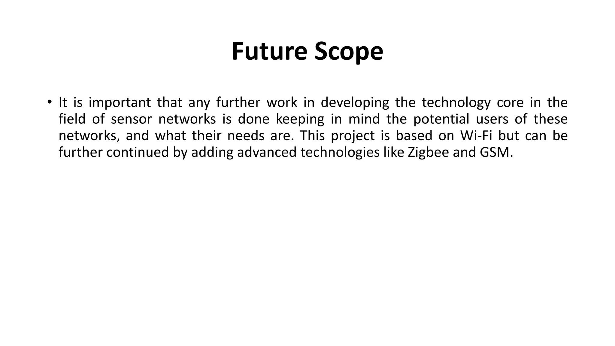 Future Scope
• It is important that any further work in developing the technology core in the
field of sensor networks is done keeping in mind the potential users of these
networks, and what their needs are. This project is based on Wi-Fi but can be
further continued by adding advanced technologies like Zigbee and GSM.
 