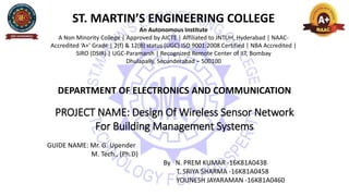 ST. MARTIN’S ENGINEERING COLLEGE
An Autonomous Institute
A Non Minority College | Approved by AICTE | Affiliated to JNTUH, Hyderabad | NAAC-
Accredited ‘A+’ Grade | 2(f) & 12(B) status (UGC) ISO 9001:2008 Certified | NBA Accredited |
SIRO (DSIR) | UGC-Paramarsh | Recognized Remote Center of IIT, Bombay
Dhulapally, Secunderabad – 500100
DEPARTMENT OF ELECTRONICS AND COMMUNICATION
PROJECT NAME: Design Of Wireless Sensor Network
For Building Management Systems
GUIDE NAME: Mr. G. Upender
M. Tech., (Ph.D)
By N. PREM KUMAR -16K81A0438
T. SRIYA SHARMA -16K81A0458
YOUNESH JAYARAMAN -16K81A0460
 