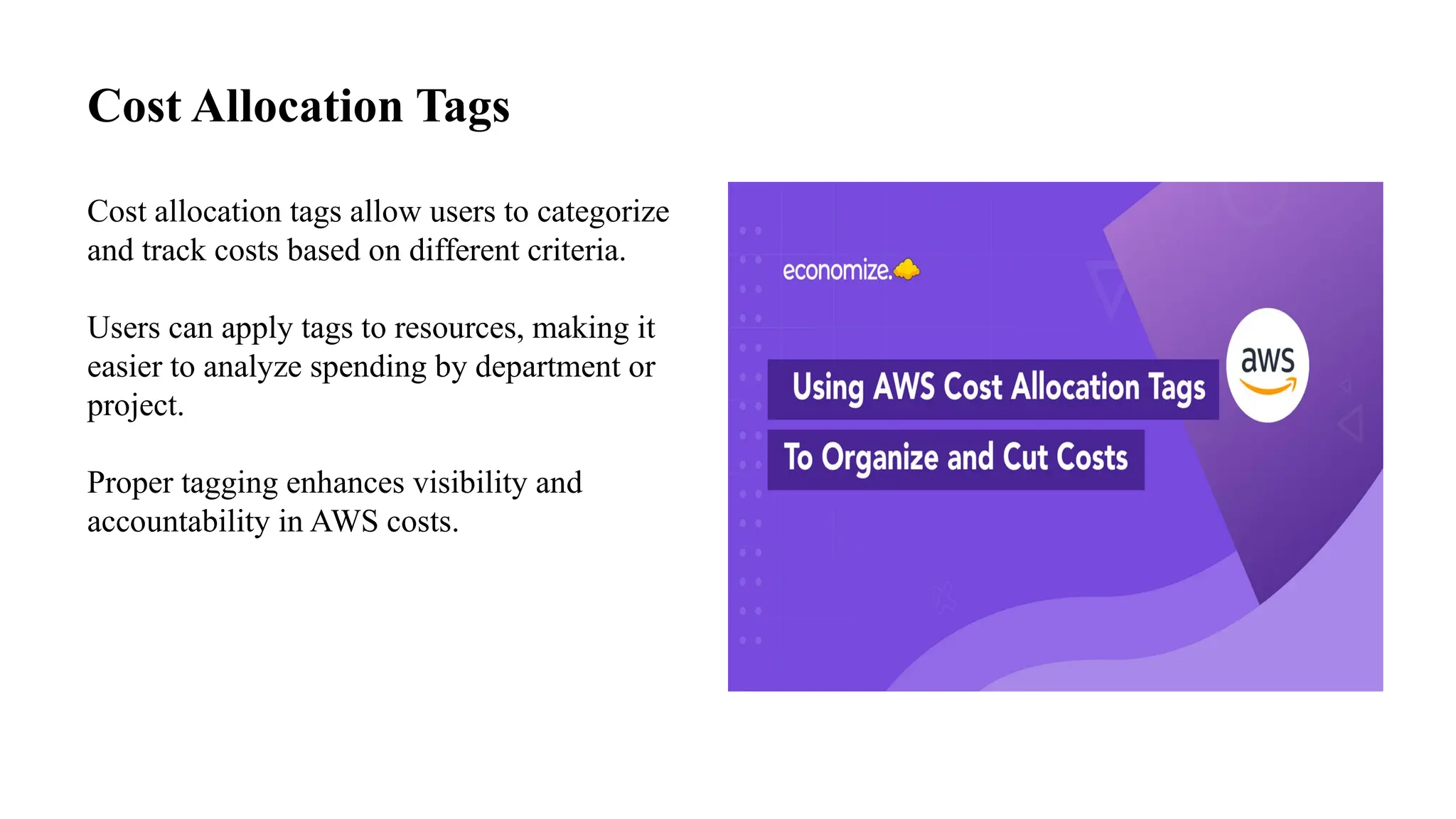 Cost Allocation Tags
Cost allocation tags allow users to categorize
and track costs based on different criteria.
Users can apply tags to resources, making it
easier to analyze spending by department or
project.
Proper tagging enhances visibility and
accountability in AWS costs.
 