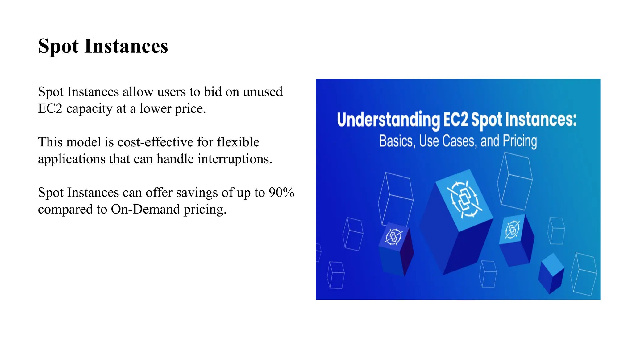 Spot Instances
Spot Instances allow users to bid on unused
EC2 capacity at a lower price.
This model is cost-effective for flexible
applications that can handle interruptions.
Spot Instances can offer savings of up to 90%
compared to On-Demand pricing.
 