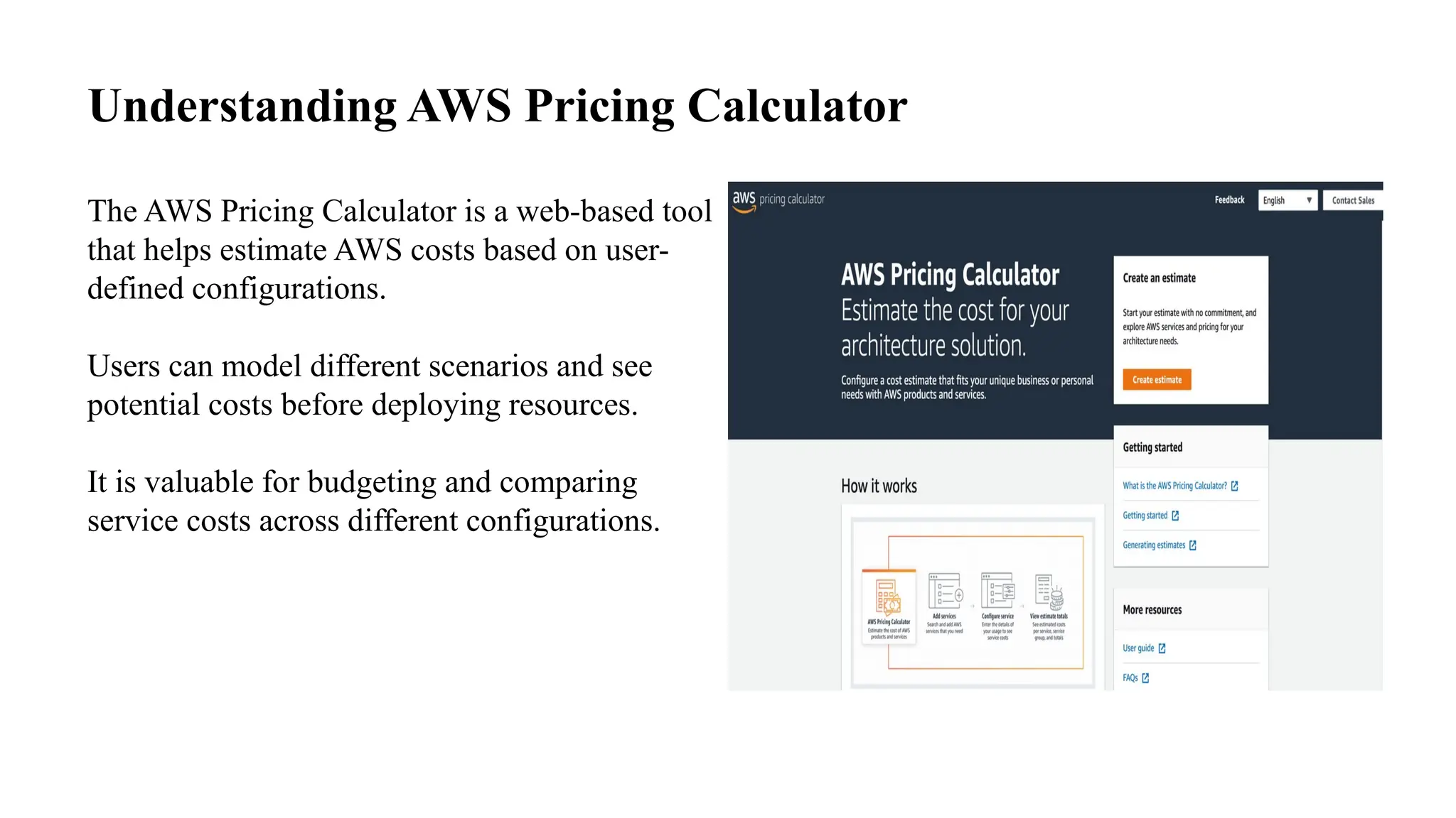 Understanding AWS Pricing Calculator
The AWS Pricing Calculator is a web-based tool
that helps estimate AWS costs based on user-
defined configurations.
Users can model different scenarios and see
potential costs before deploying resources.
It is valuable for budgeting and comparing
service costs across different configurations.
 