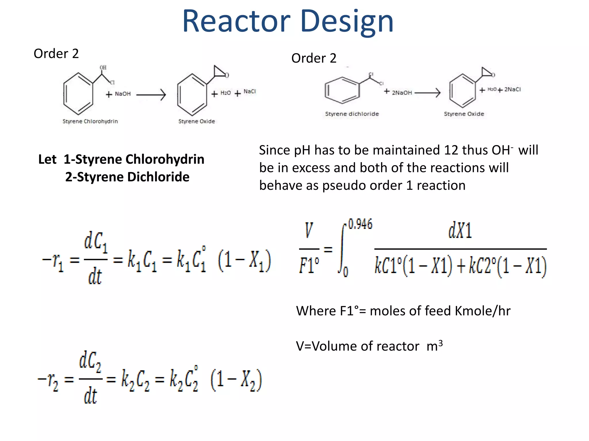 Reactor Design
Let 1-Styrene Chlorohydrin
2-Styrene Dichloride
Order 2 Order 2
Since pH has to be maintained 12 thus OH- will
be in excess and both of the reactions will
behave as pseudo order 1 reaction
Where F1°= moles of feed Kmole/hr
V=Volume of reactor m3
 