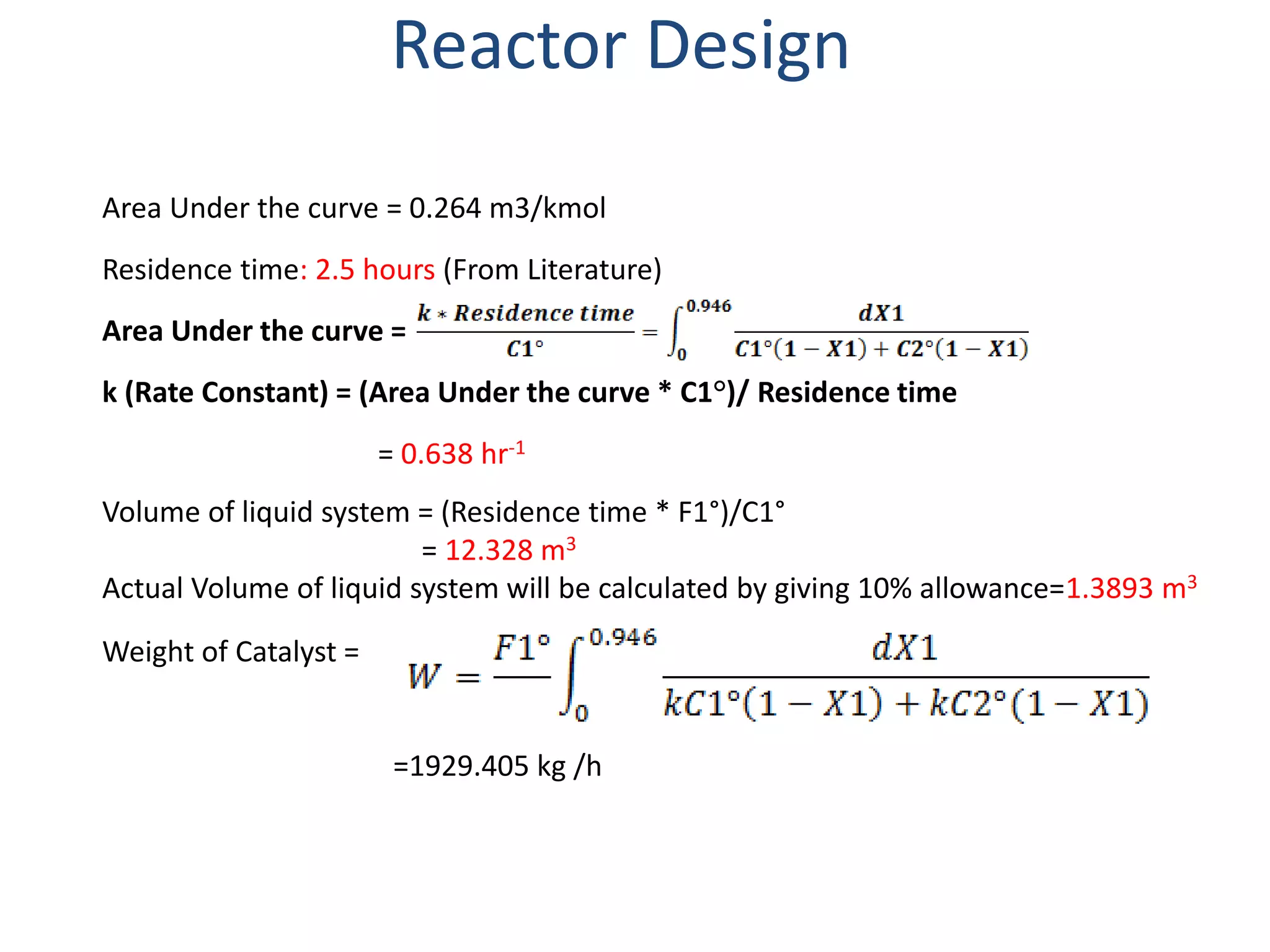 Reactor Design
Area Under the curve = 0.264 m3/kmol
Residence time: 2.5 hours (From Literature)
Area Under the curve =
k (Rate Constant) = (Area Under the curve * C1°)/ Residence time
= 0.638 hr-1
Volume of liquid system = (Residence time * F1°)/C1°
= 12.328 m3
Actual Volume of liquid system will be calculated by giving 10% allowance=1.3893 m3
Weight of Catalyst =
=1929.405 kg /h
 