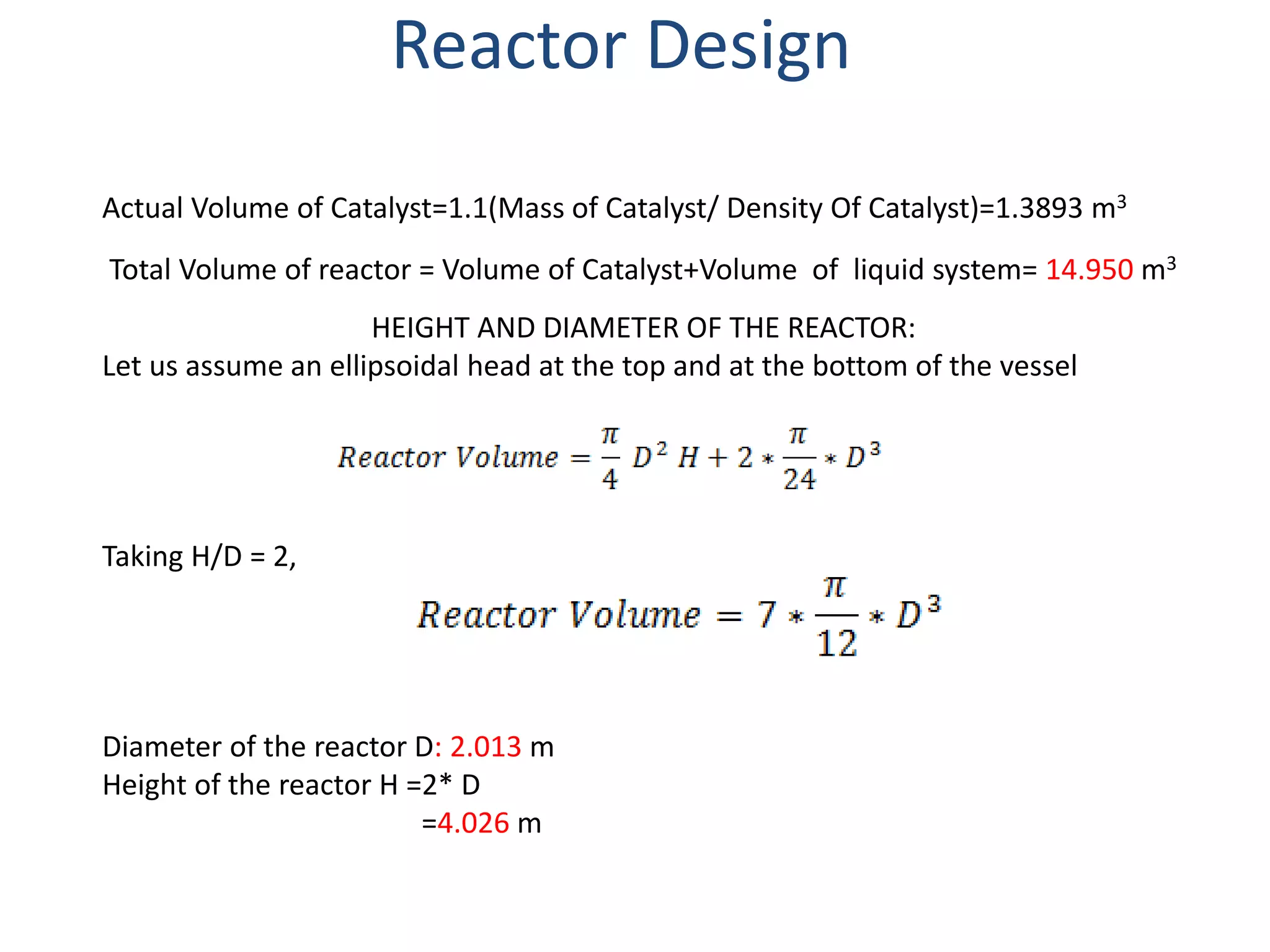 Actual Volume of Catalyst=1.1(Mass of Catalyst/ Density Of Catalyst)=1.3893 m3
Total Volume of reactor = Volume of Catalyst+Volume of liquid system= 14.950 m3
HEIGHT AND DIAMETER OF THE REACTOR:
Let us assume an ellipsoidal head at the top and at the bottom of the vessel
Taking H/D = 2,
Diameter of the reactor D: 2.013 m
Height of the reactor H =2* D
=4.026 m
Reactor Design
 