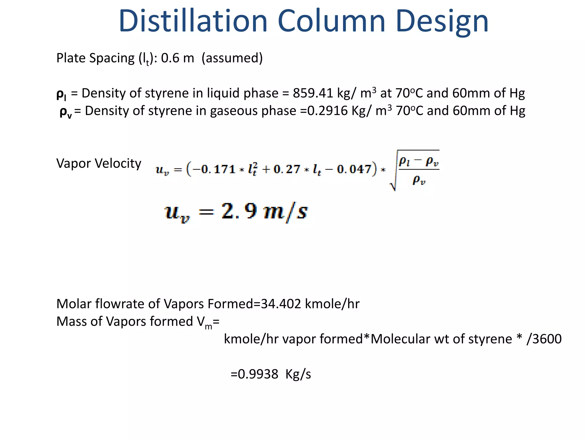 Distillation Column Design
Plate Spacing (lt): 0.6 m (assumed)
ρl = Density of styrene in liquid phase = 859.41 kg/ m3 at 70oC and 60mm of Hg
ρv = Density of styrene in gaseous phase =0.2916 Kg/ m3 70oC and 60mm of Hg
Vapor Velocity
Molar flowrate of Vapors Formed=34.402 kmole/hr
Mass of Vapors formed Vm=
kmole/hr vapor formed*Molecular wt of styrene * /3600
=0.9938 Kg/s
 