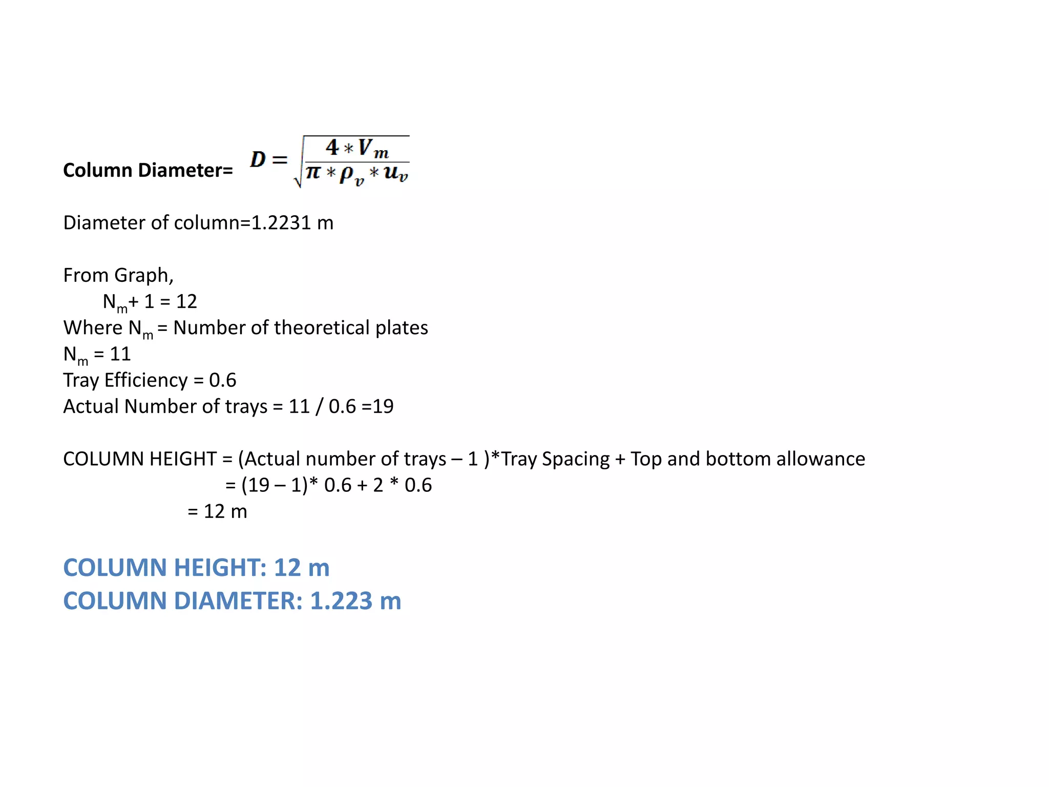 Column Diameter=
Diameter of column=1.2231 m
From Graph,
Nm+ 1 = 12
Where Nm = Number of theoretical plates
Nm = 11
Tray Efficiency = 0.6
Actual Number of trays = 11 / 0.6 =19
COLUMN HEIGHT = (Actual number of trays – 1 )*Tray Spacing + Top and bottom allowance
= (19 – 1)* 0.6 + 2 * 0.6
= 12 m
COLUMN HEIGHT: 12 m
COLUMN DIAMETER: 1.223 m
 
