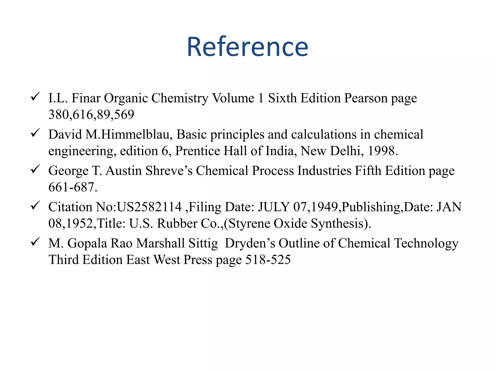 Reference
 I.L. Finar Organic Chemistry Volume 1 Sixth Edition Pearson page
380,616,89,569
 David M.Himmelblau, Basic principles and calculations in chemical
engineering, edition 6, Prentice Hall of India, New Delhi, 1998.
 George T. Austin Shreve’s Chemical Process Industries Fifth Edition page
661-687.
 Citation No:US2582114 ,Filing Date: JULY 07,1949,Publishing,Date: JAN
08,1952,Title: U.S. Rubber Co.,(Styrene Oxide Synthesis).
 M. Gopala Rao Marshall Sittig Dryden’s Outline of Chemical Technology
Third Edition East West Press page 518-525
 