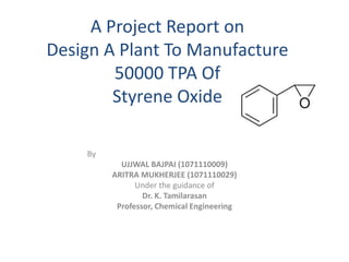 A Project Report on
Design A Plant To Manufacture
50000 TPA Of
Styrene Oxide
By
UJJWAL BAJPAI (1071110009)
ARITRA MUKHERJEE (1071110029)
Under the guidance of
Dr. K. Tamilarasan
Professor, Chemical Engineering
 